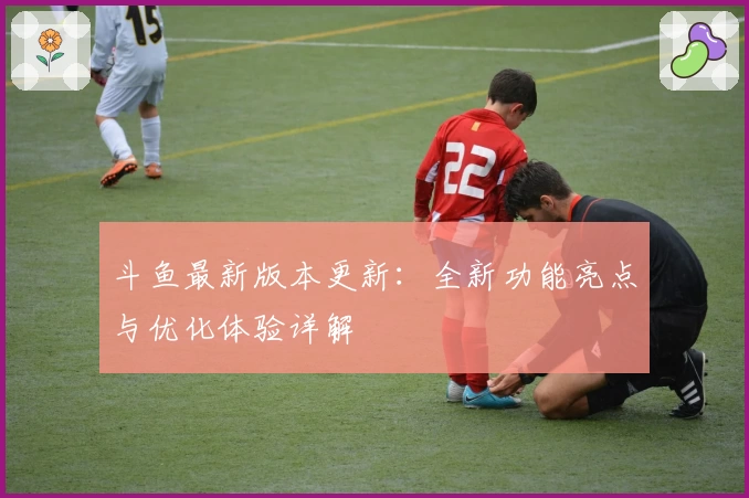 斗鱼最新版本更新：全新功能亮点与优化体验详解