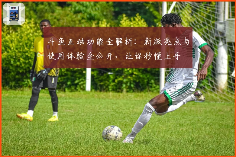 斗鱼互动功能全解析：新版亮点与使用体验全公开，让你秒懂上手