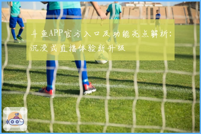 斗鱼APP官方入口及功能亮点解析：沉浸式直播体验新升级