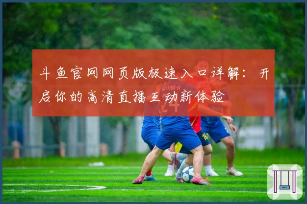 斗鱼官网网页版极速入口详解：开启你的高清直播互动新体验