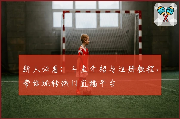 新人必看：斗鱼介绍与注册教程，带你玩转热门直播平台