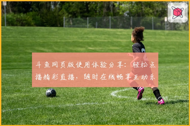 斗鱼网页版使用体验分享：轻松点播精彩直播，随时在线畅享互动乐趣