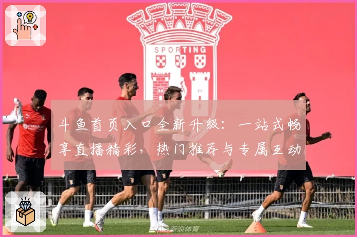 斗鱼首页入口全新升级：一站式畅享直播精彩，热门推荐与专属互动等你体验