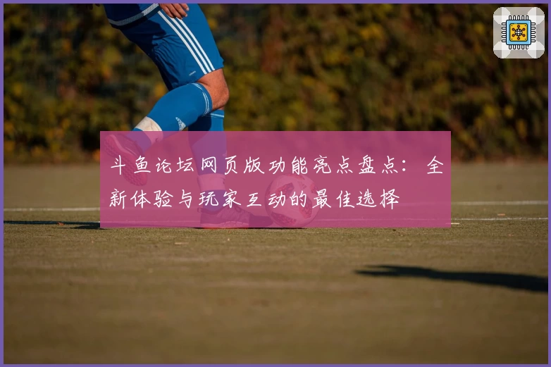 斗鱼论坛网页版功能亮点盘点：全新体验与玩家互动的最佳选择