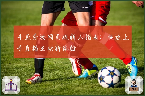 斗鱼秀场网页版新人指南：快速上手直播互动新体验