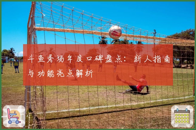 斗鱼秀场年度口碑盘点：新人指南与功能亮点解析