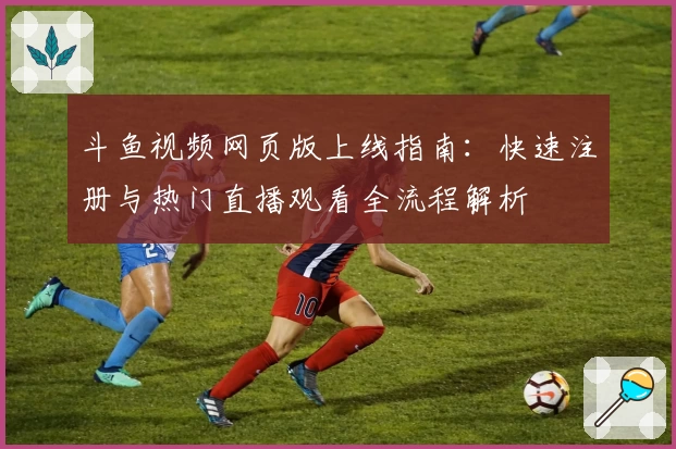 斗鱼视频网页版上线指南:快速注册与热门直播观看全流程解析
