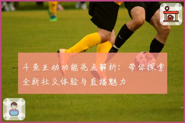 斗鱼互动功能亮点解析：带你探索全新社交体验与直播魅力