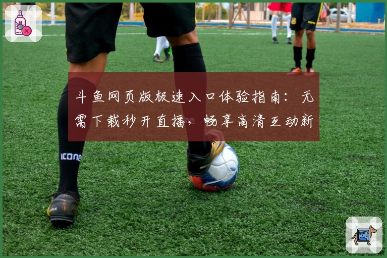 斗鱼网页版极速入口体验指南：无需下载秒开直播，畅享高清互动新乐趣