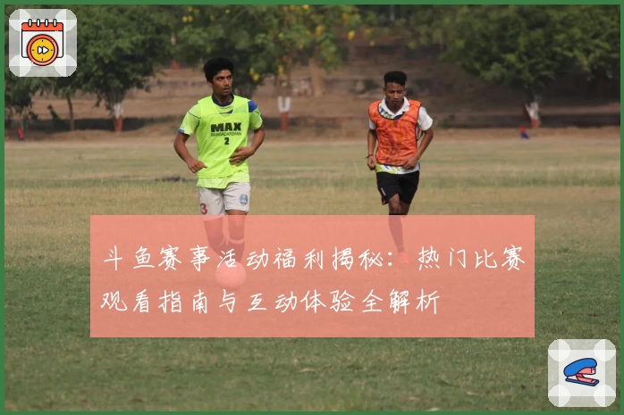 斗鱼赛事活动福利揭秘：热门比赛观看指南与互动体验全解析