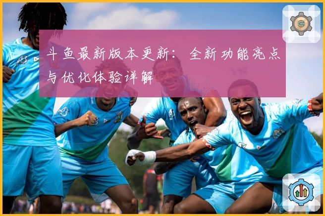 斗鱼最新版本更新：全新功能亮点与优化体验详解