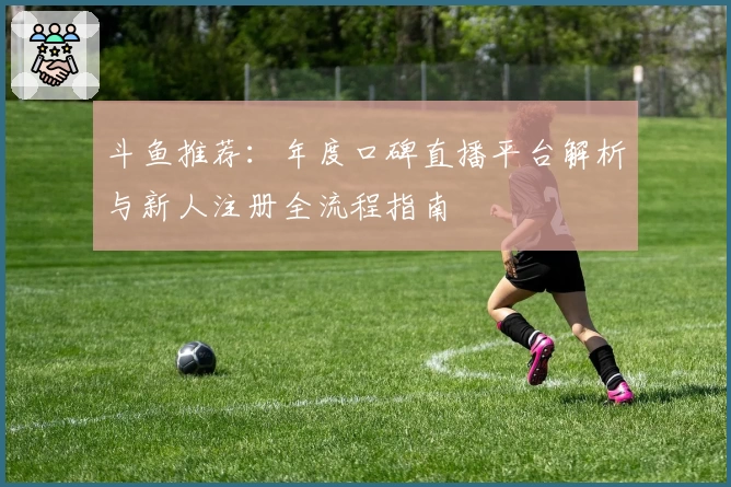 斗鱼推荐：年度口碑直播平台解析与新人注册全流程指南
