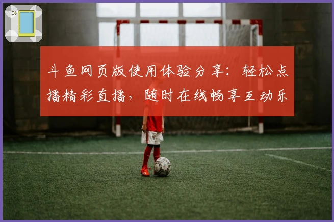 斗鱼网页版使用体验分享：轻松点播精彩直播，随时在线畅享互动乐趣