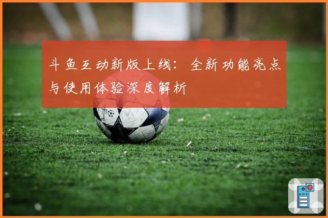 斗鱼互动新版上线：全新功能亮点与使用体验深度解析