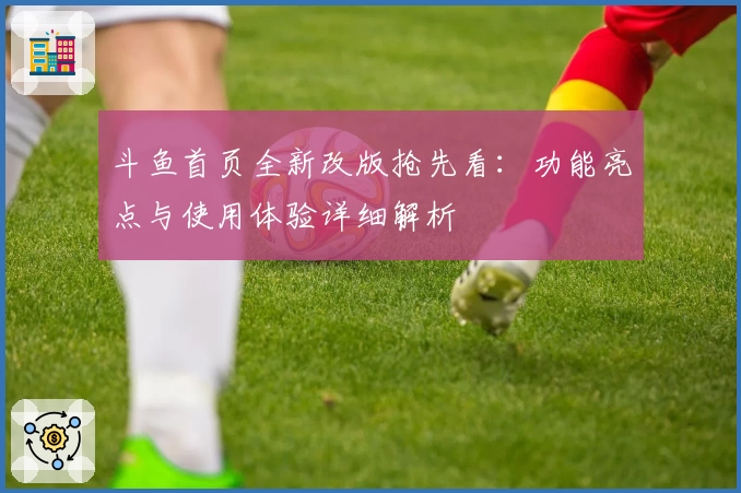 斗鱼首页全新改版抢先看：功能亮点与使用体验详细解析