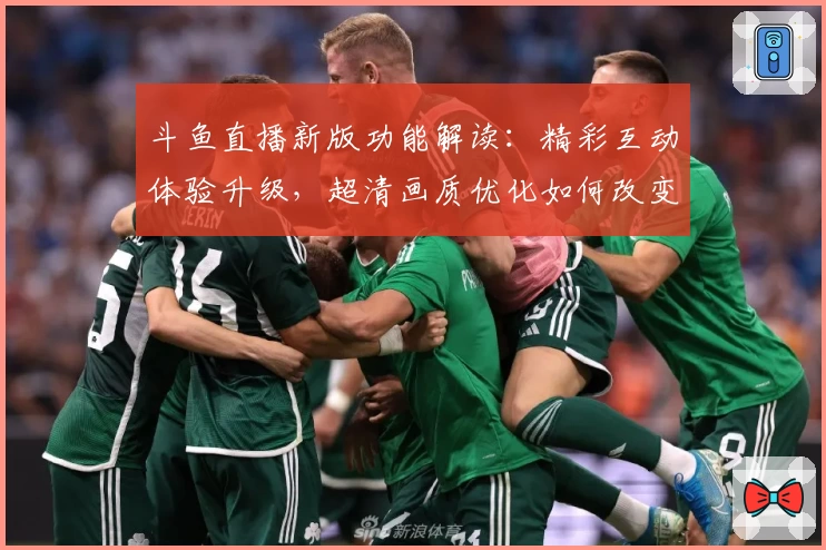 斗鱼直播新版功能解读：精彩互动体验升级，超清画质优化如何改变观感体验？
