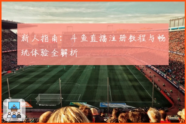 新人指南：斗鱼直播注册教程与畅玩体验全解析