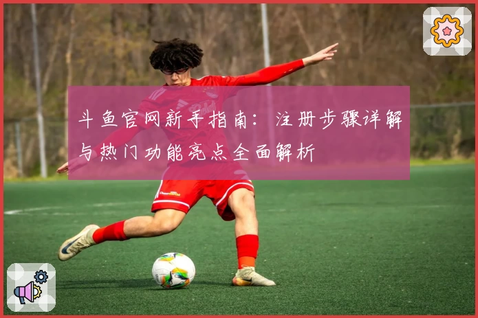 斗鱼官网新手指南：注册步骤详解与热门功能亮点全面解析