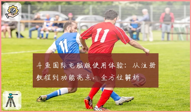 斗鱼国际电脑版使用体验：从注册教程到功能亮点，全方位解析