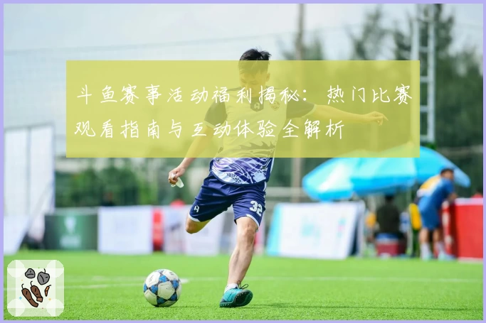 斗鱼赛事活动福利揭秘：热门比赛观看指南与互动体验全解析