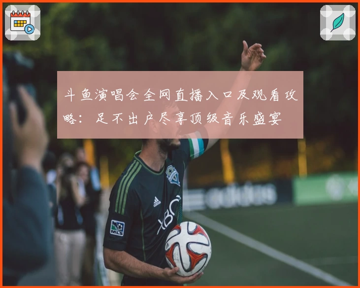 斗鱼演唱会全网直播入口及观看攻略：足不出户尽享顶级音乐盛宴