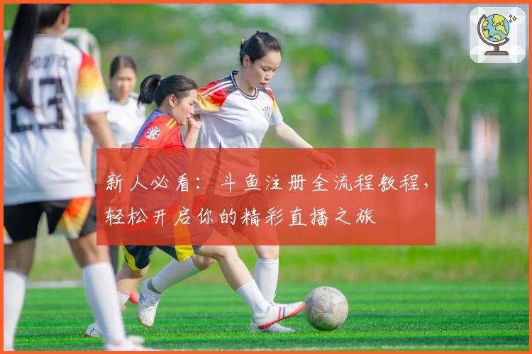 新人必看：斗鱼注册全流程教程，轻松开启你的精彩直播之旅