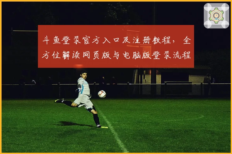 斗鱼登录官方入口及注册教程，全方位解读网页版与电脑版登录流程