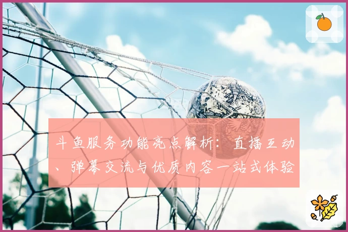 斗鱼服务功能亮点解析：直播互动、弹幕交流与优质内容一站式体验