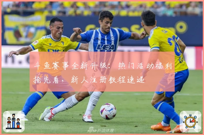 斗鱼赛事全新升级：热门活动福利抢先看，新人注册教程速递