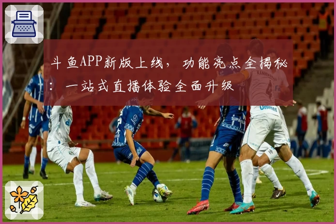 斗鱼APP新版上线，功能亮点全揭秘：一站式直播体验全面升级