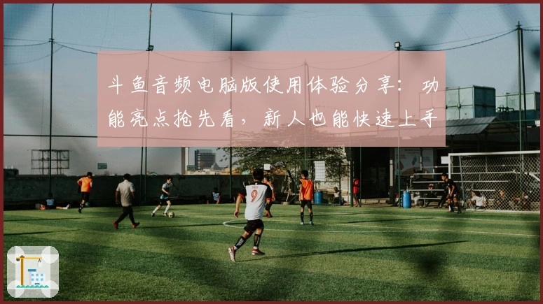 斗鱼音频电脑版使用体验分享：功能亮点抢先看，新人也能快速上手！