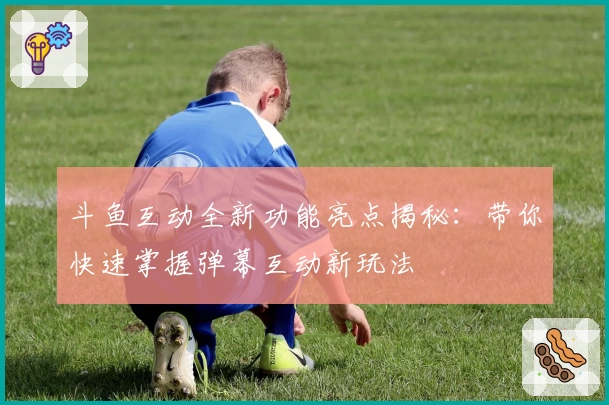 斗鱼互动全新功能亮点揭秘：带你快速掌握弹幕互动新玩法