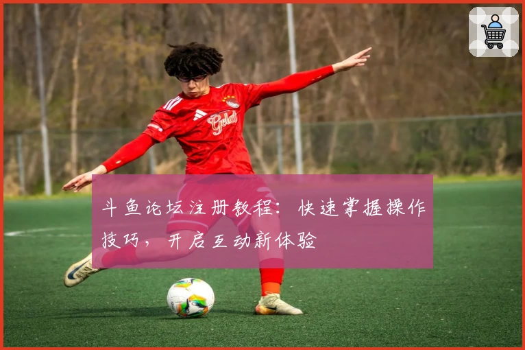 斗鱼论坛注册教程：快速掌握操作技巧，开启互动新体验