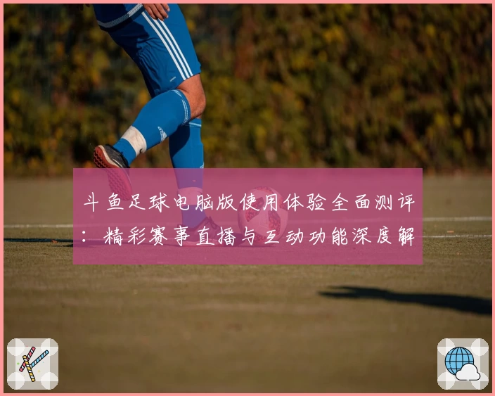 斗鱼足球电脑版使用体验全面测评：精彩赛事直播与互动功能深度解析