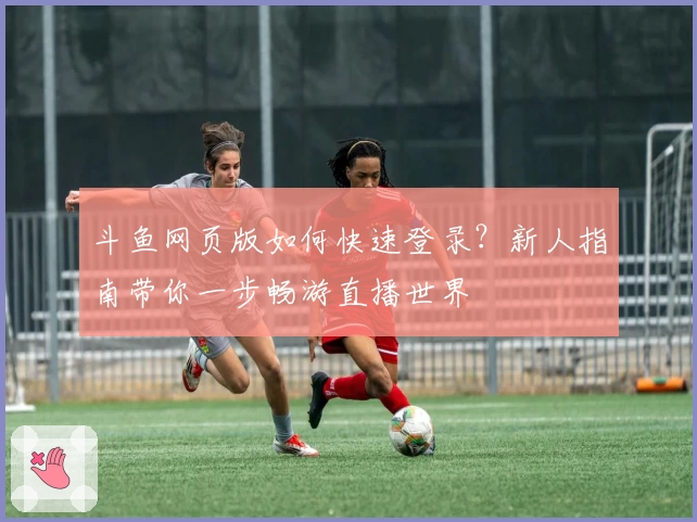 斗鱼网页版如何快速登录？新人指南带你一步畅游直播世界