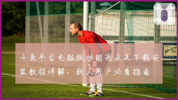 斗鱼平台电脑版功能亮点及下载安装教程详解，新人用户必看指南