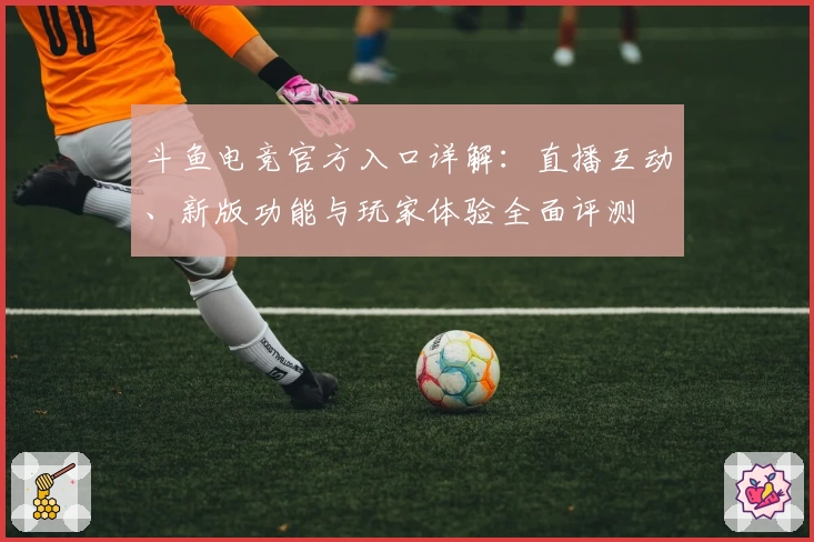 斗鱼电竞官方入口详解：直播互动、新版功能与玩家体验全面评测