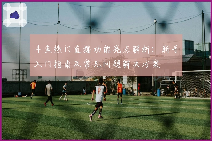 斗鱼热门直播功能亮点解析：新手入门指南及常见问题解决方案