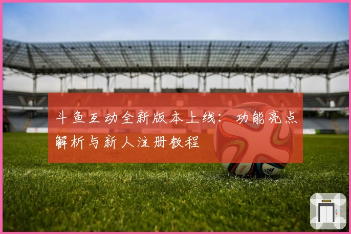 斗鱼互动全新版本上线:功能亮点解析与新人注册教程