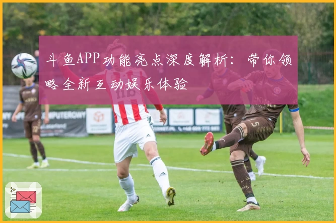 斗鱼APP功能亮点深度解析：带你领略全新互动娱乐体验