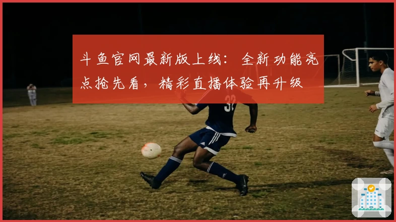 斗鱼官网最新版上线：全新功能亮点抢先看，精彩直播体验再升级