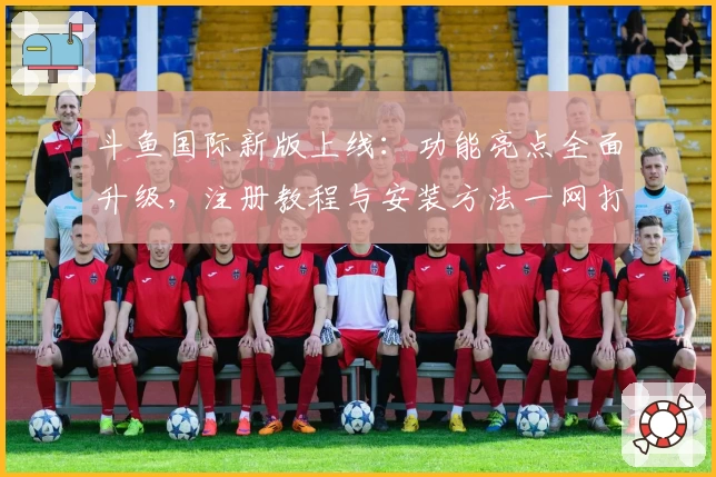 斗鱼国际新版上线：功能亮点全面升级，注册教程与安装方法一网打尽