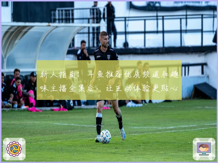 新人指南：斗鱼推荐优质频道和趣味主播全集合，让互动体验更贴心
