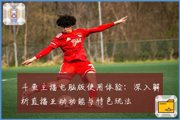 斗鱼主播电脑版使用体验:深入解析直播互动功能与特色玩法