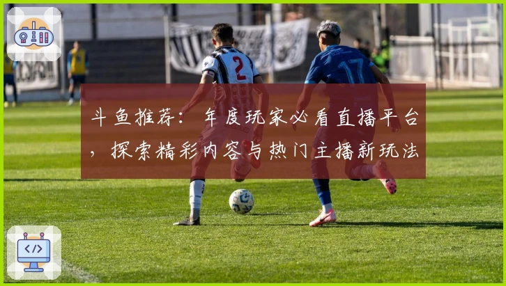 斗鱼推荐：年度玩家必看直播平台，探索精彩内容与热门主播新玩法