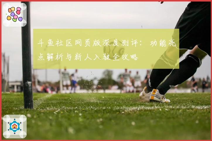 斗鱼社区网页版深度测评：功能亮点解析与新人入驻全攻略
