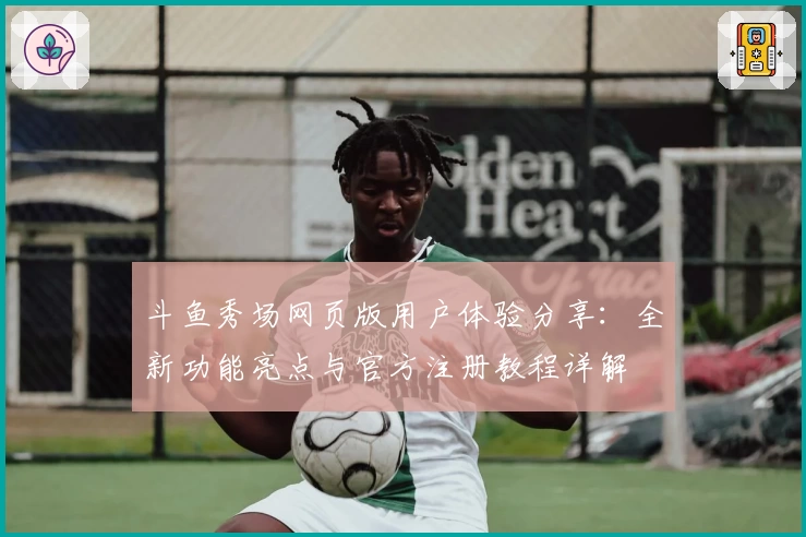 斗鱼秀场网页版用户体验分享：全新功能亮点与官方注册教程详解