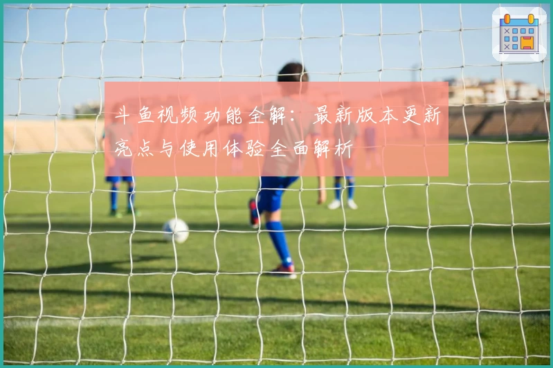 斗鱼视频功能全解：最新版本更新亮点与使用体验全面解析