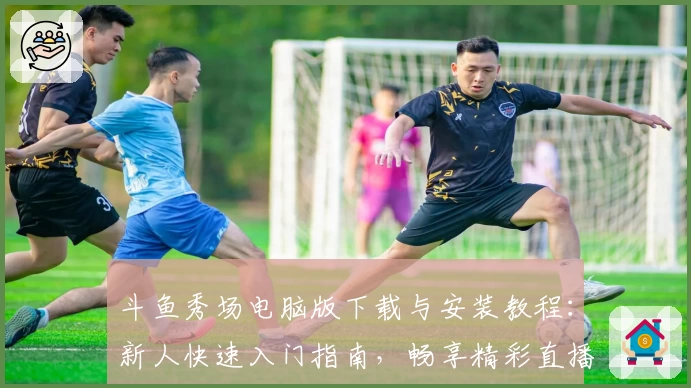 斗鱼秀场电脑版下载与安装教程：新人快速入门指南，畅享精彩直播体验