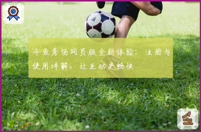 斗鱼秀场网页版全新体验：注册与使用详解，让互动更畅快